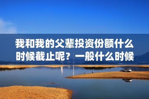 我和我的父辈投资份额什么时候截止呢？一般什么时候截止呢？(我和我的父辈 总投资)