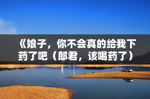 《娘子，你不会真的给我下药了吧（郎君，该喝药了）》免费在线观看高清完整版