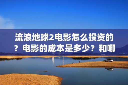流浪地球2电影怎么投资的？电影的成本是多少？和哪家公司签约？(流浪地球2电影什么时候上映)
