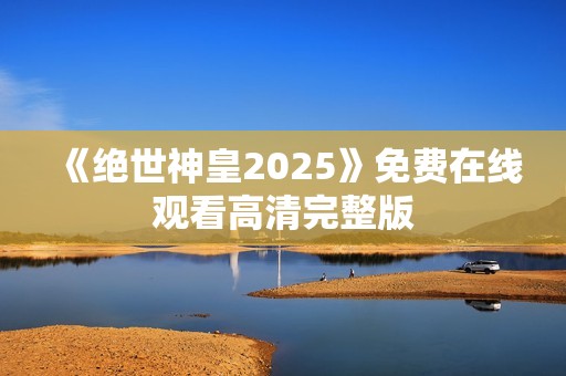 《绝世神皇2025》免费在线观看高清完整版