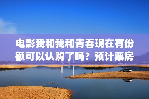 电影我和我和青春现在有份额可以认购了吗？预计票房有多少？(我和我的青年时光)