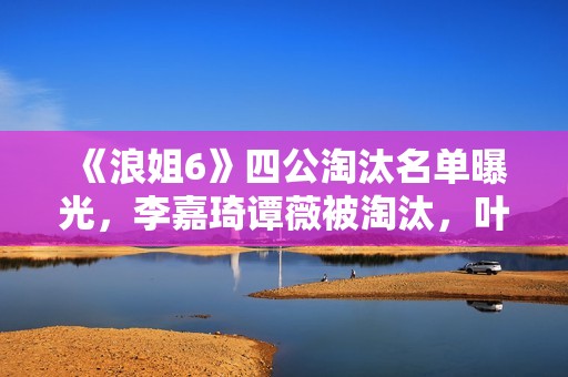 《浪姐6》四公淘汰名单曝光，李嘉琦谭薇被淘汰，叶童组全员晋级