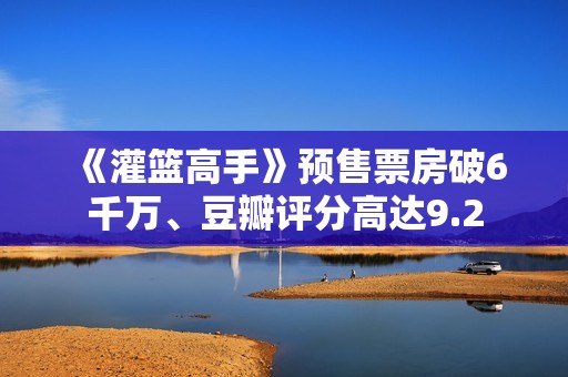 《灌篮高手》预售票房破6千万、豆瓣评分高达9.2