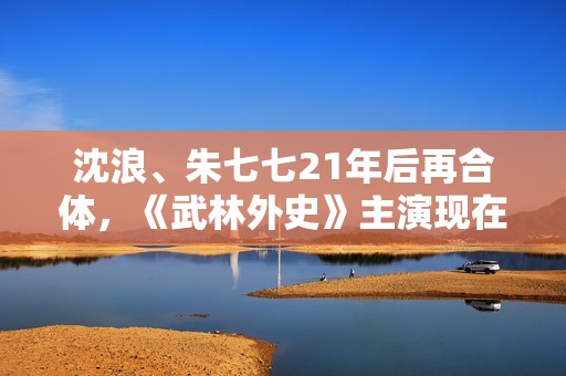 沈浪、朱七七21年后再合体，《武林外史》主演现在过得若何？,高清画质，没有告白，你也可以是球神