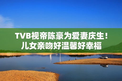 TVB视帝陈豪为爱妻庆生！儿女亲吻好温馨好幸福