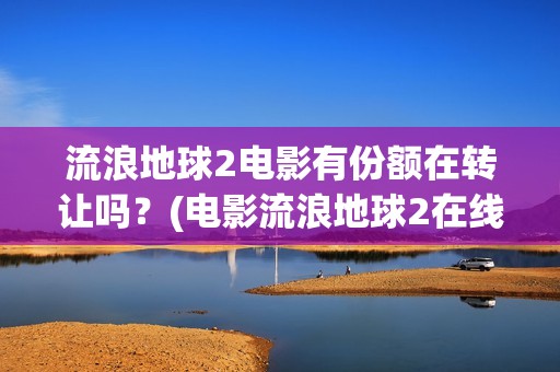 流浪地球2电影有份额在转让吗？(电影流浪地球2在线观看完整版免费)