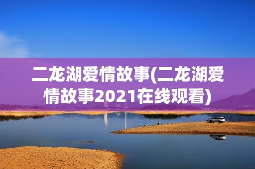 二龙湖爱情故事(二龙湖爱情故事2021在线观看)