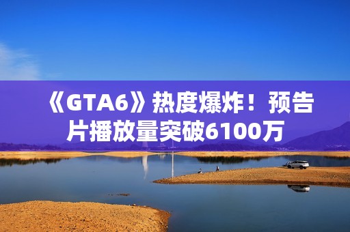 《GTA6》热度爆炸！预告片播放量突破6100万