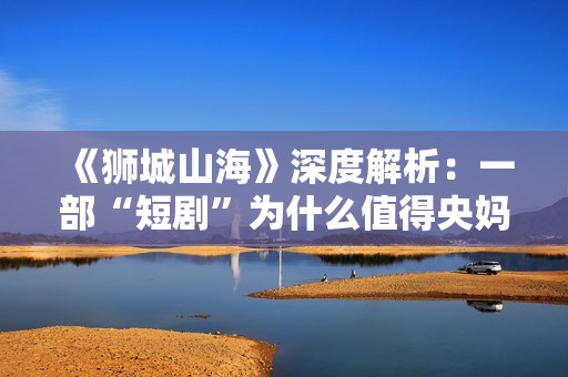 《狮城山海》深度解析：一部“短剧”为什么值得央妈再三推荐？
