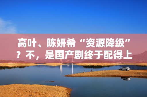 高叶、陈妍希“资源降级”？不，是国产剧终于配得上她们