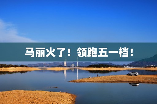 马丽火了！领跑五一档！