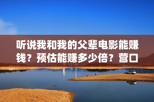 听说我和我的父辈电影能赚钱？预估能赚多少倍？营口(听我和你说)