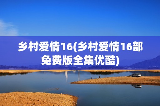 乡村爱情16(乡村爱情16部免费版全集优酷)