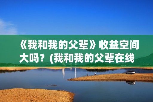 《我和我的父辈》收益空间大吗？(我和我的父辈在线观看免费全集电视剧)