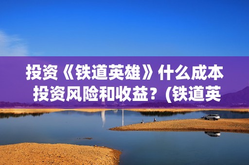 投资《铁道英雄》什么成本 投资风险和收益？(铁道英雄投资成本多少?)