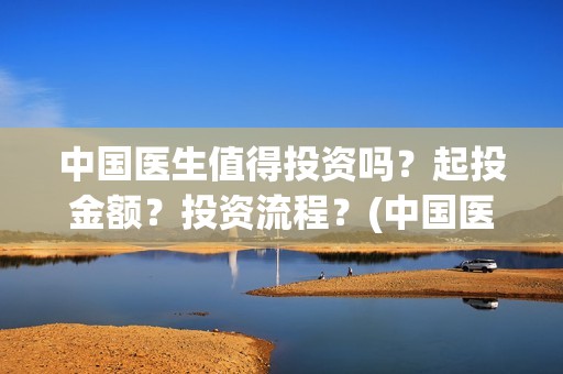 中国医生值得投资吗？起投金额？投资流程？(中国医生适合投资吗)