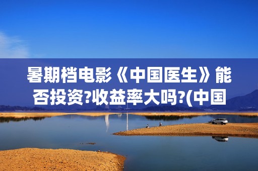 暑期档电影《中国医生》能否投资?收益率大吗?(中国电影暑期档)