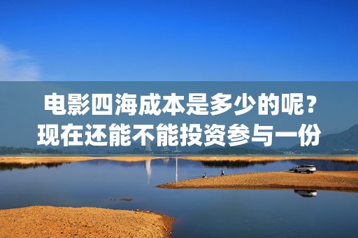 电影四海成本是多少的呢？现在还能不能投资参与一份？电影投资靠谱吗？周期是多久的呢？(四海电影制作成本)