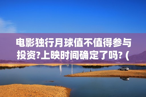 电影独行月球值不值得参与投资?上映时间确定了吗? (电影独行月球值得看吗)