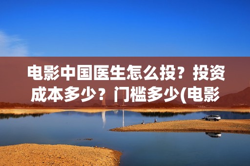 电影中国医生怎么投？投资成本多少？门槛多少(电影中国医生知乎)