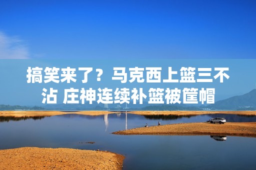 搞笑来了？马克西上篮三不沾 庄神连续补篮被筐帽