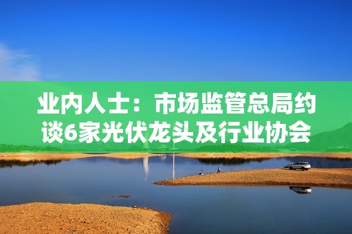 业内人士：市场监管总局约谈6家光伏龙头及行业协会，不得约定产能及销售价格等