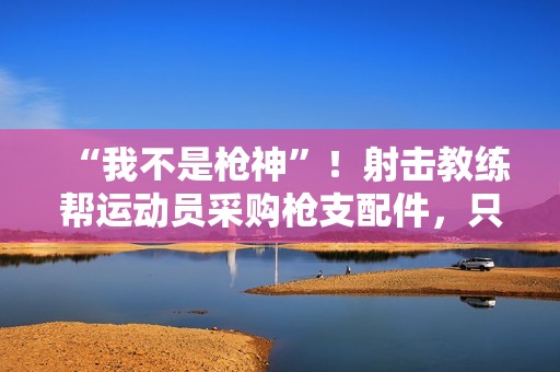 “我不是枪神”！射击教练帮运动员采购枪支配件，只赚4万被判10年