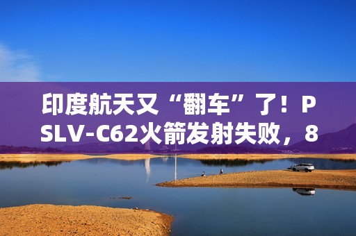 印度航天又“翻车”了！PSLV-C62火箭发射失败，8个月内两连栽，17颗卫星都送进了印度洋