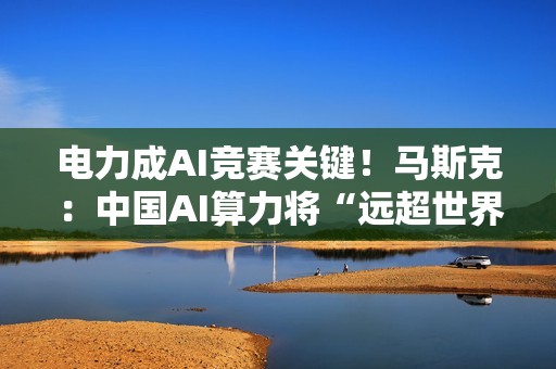 电力成AI竞赛关键！马斯克：中国AI算力将“远超世界他国”