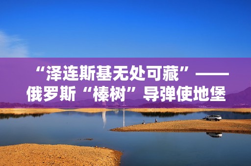 “泽连斯基无处可藏”——俄罗斯“榛树”导弹使地堡形同虚设