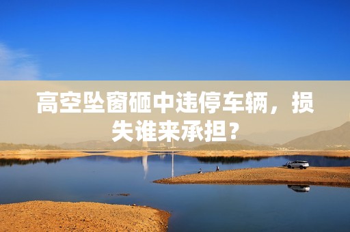 高空坠窗砸中违停车辆，损失谁来承担？