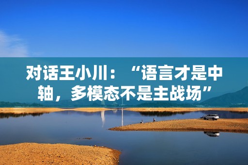 对话王小川：“语言才是中轴，多模态不是主战场”