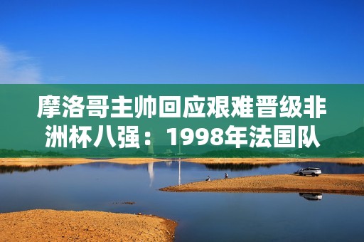 摩洛哥主帅回应艰难晋级非洲杯八强：1998年法国队也经历很多曲折