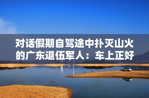 对话假期自驾途中扑灭山火的广东退伍军人：车上正好有灭火器