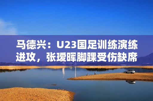 马德兴：U23国足训练演练进攻，张瑷晖脚踝受伤缺席合练
