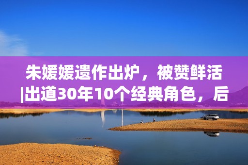 朱媛媛遗作出炉，被赞鲜活|出道30年10个经典角色，后无来者