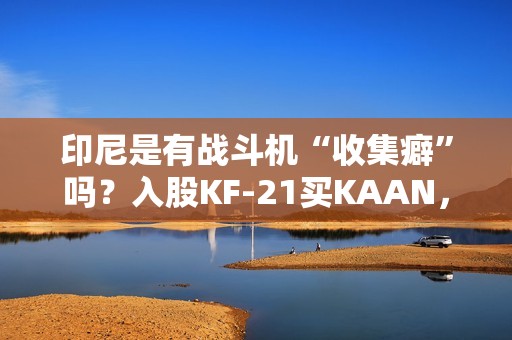 印尼是有战斗机“收集癖”吗？入股KF-21买KAAN，收到“阵风”又瞄上“枭龙”，这操作非常人能理解