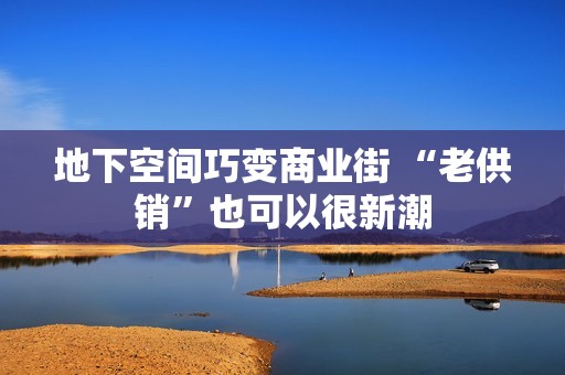 地下空间巧变商业街 “老供销”也可以很新潮