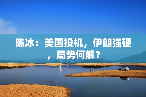 陈冰：美国投机，伊朗强硬，局势何解？