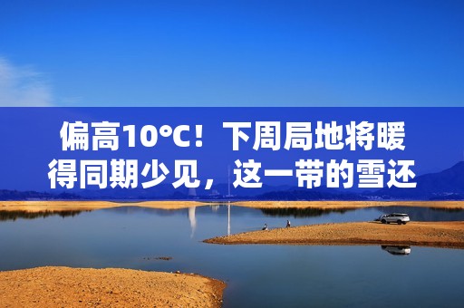 偏高10℃！下周局地将暖得同期少见，这一带的雪还要继续下