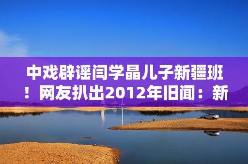 中戏辟谣闫学晶儿子新疆班！网友扒出2012年旧闻：新疆定向培养137名青年