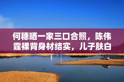 何穗晒一家三口合照，陈伟霆裸背身材结实，儿子肤白腿长