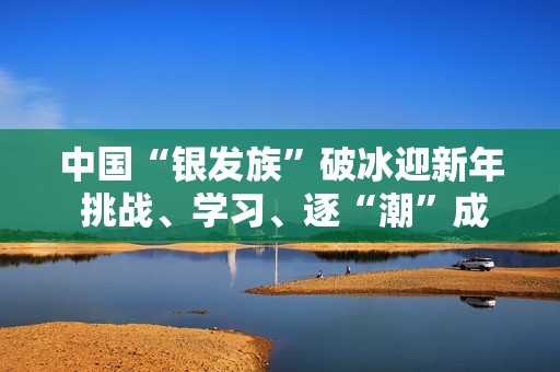 中国“银发族”破冰迎新年 挑战、学习、逐“潮”成风尚