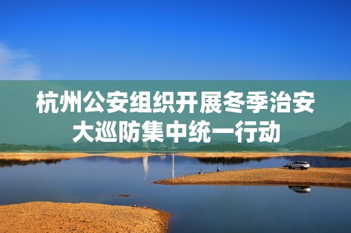 杭州公安组织开展冬季治安大巡防集中统一行动