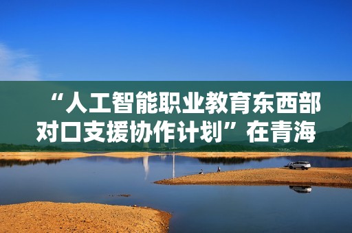 “人工智能职业教育东西部对口支援协作计划”在青海西宁启动