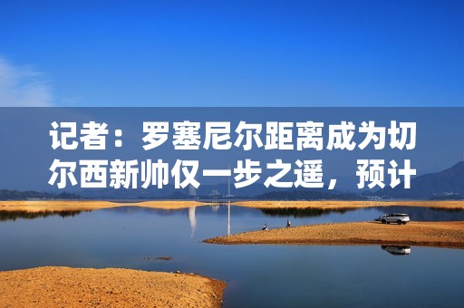 记者：罗塞尼尔距离成为切尔西新帅仅一步之遥，预计未来几天官宣