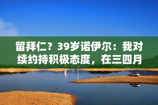 留拜仁？39岁诺伊尔：我对续约持积极态度，在三四月底会做出决定