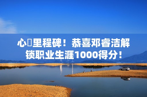 心・里程碑！恭喜邓睿洁解锁职业生涯1000得分！