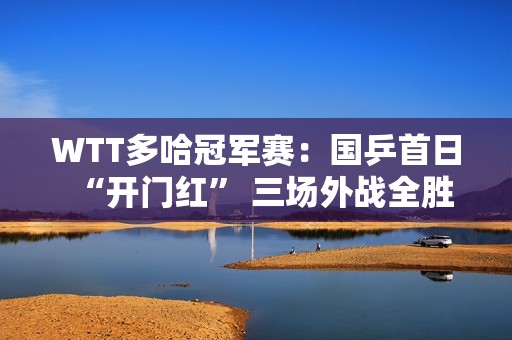 WTT多哈冠军赛：国乒首日“开门红” 三场外战全胜