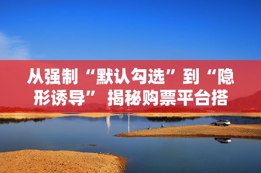 从强制“默认勾选”到“隐形诱导” 揭秘购票平台搭售套路